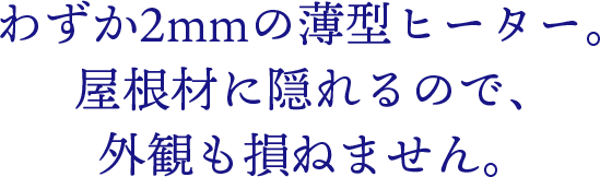 わずか2mmの薄型ヒーター。屋根材に隠れるので、外観も損ねません。
