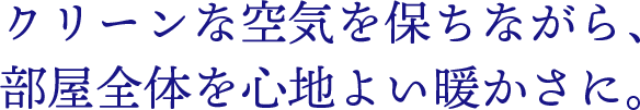 クリーンな空気を保ちながら、部屋全体を心地よい暖かさに。