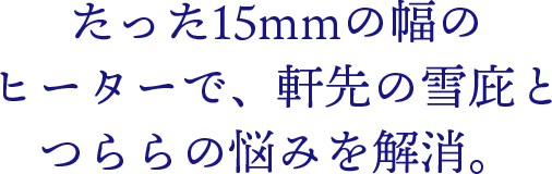 たった15mmの幅のヒーターで、軒先の雪庇とつららの悩みを解消。